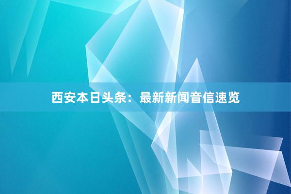 西安本日头条：最新新闻音信速览